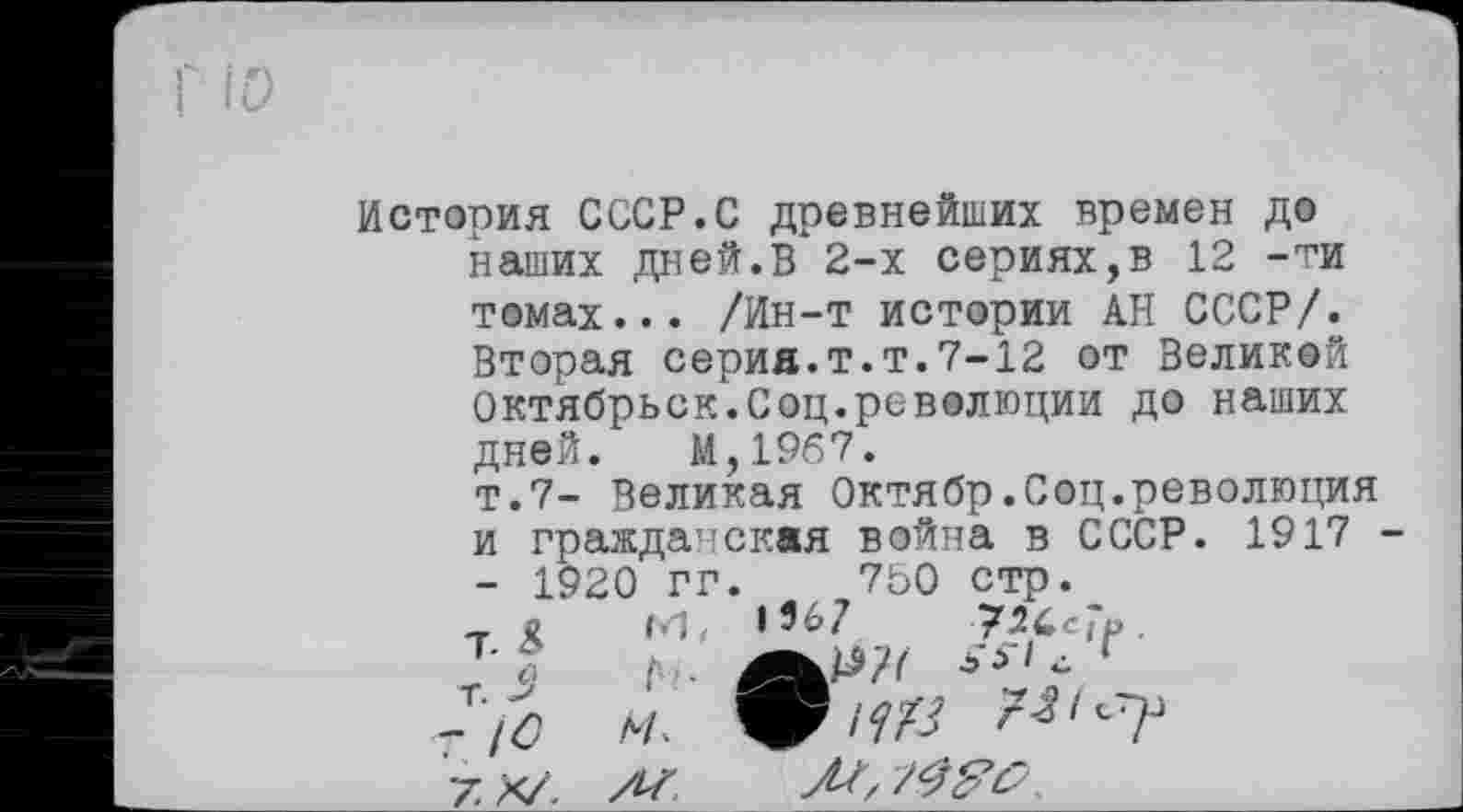 ﻿История СССР.С древнейших времен до наших дней.В 2-х сериях,в 12 -ти
томах... /Ин-т истории АН СССР/. Вторая серия.т.т.7-12 от Великой Октябрьск.Соц.революции до наших дней. М,19б7.
т.7- Великая Октябр.Соц.революция и гражданская война в СССР. 1917 - 1920 гг.	7Ь0 стр.
, 1 М, 1’67 72ІСЇР.
Ti h	; cs,, г
- /0
